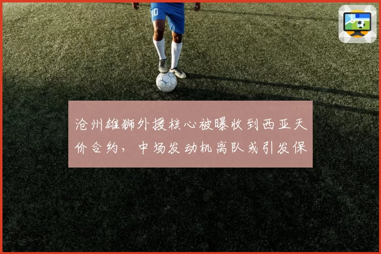 沧州雄狮外援核心被曝收到西亚天价合约，中场发动机离队或引发保级队连锁地震