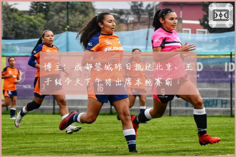 博主：成都蓉城昨日抵达北京，王子铭今天下午将出席本轮赛前