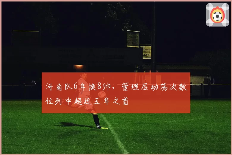 河南队6年换8帅，管理层动荡次数位列中超近五年之首