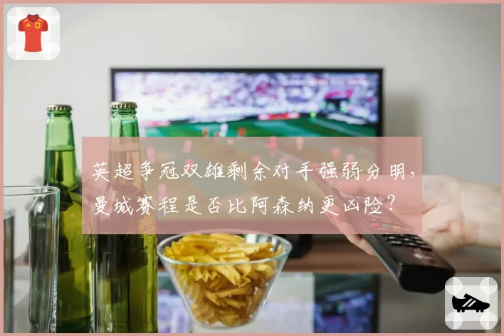 英超争冠双雄剩余对手强弱分明，曼城赛程是否比阿森纳更凶险？