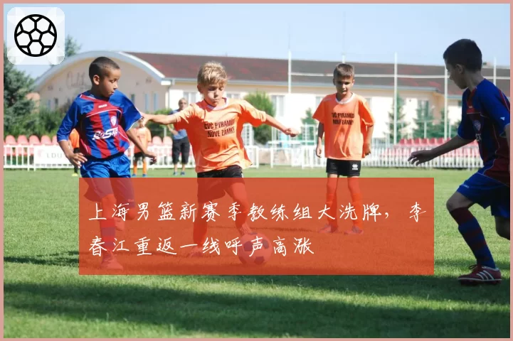 上海男篮新赛季教练组大洗牌，李春江重返一线呼声高涨