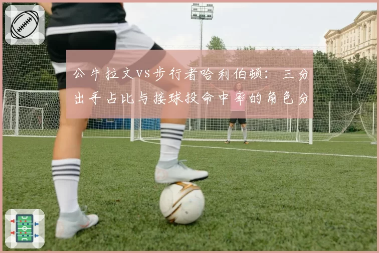 公牛拉文vs步行者哈利伯顿:三分出手占比与接球投命中率的角色分化