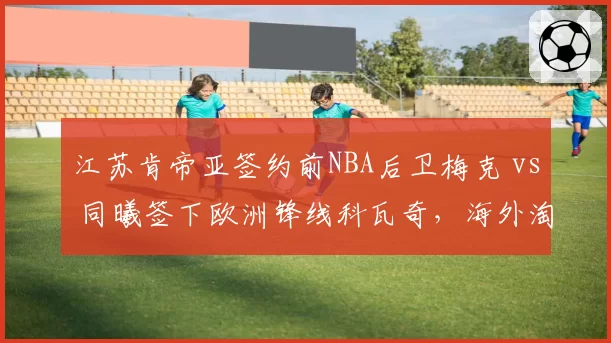 江苏肯帝亚签约前NBA后卫梅克 vs 同曦签下欧洲锋线科瓦奇，海外淘金眼光谁更准？