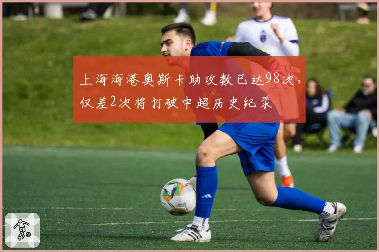 上海海港奥斯卡助攻数已达98次，仅差2次将打破中超历史纪录