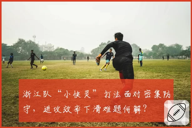 浙江队“小快灵”打法面对密集防守，进攻效率下滑难题何解？