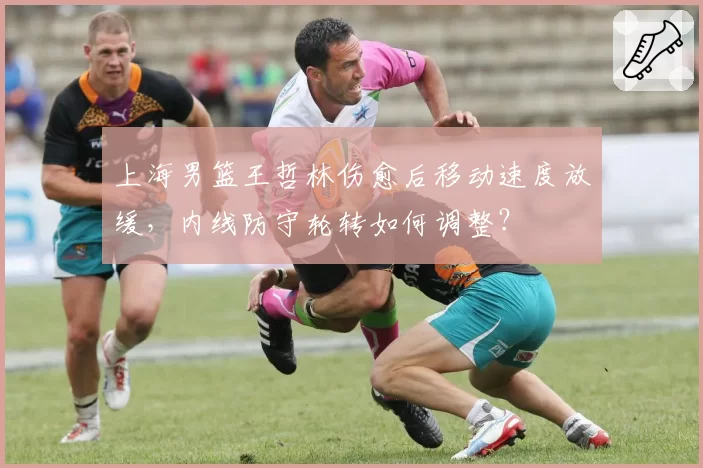 上海男篮王哲林伤愈后移动速度放缓，内线防守轮转如何调整？
