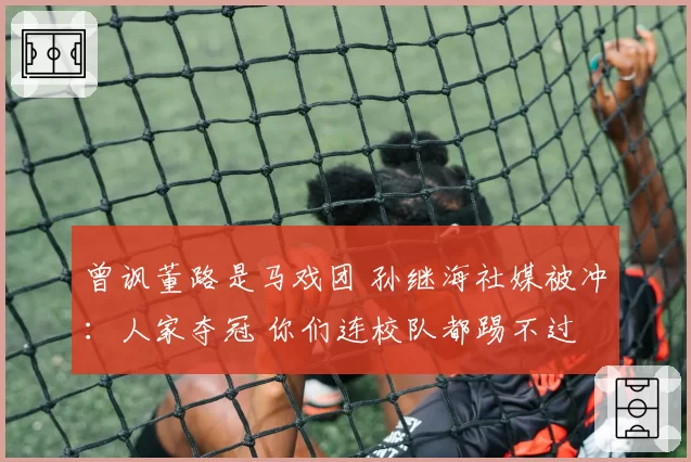 曾讽董路是马戏团 孙继海社媒被冲：人家夺冠 你们连校队都踢不过
