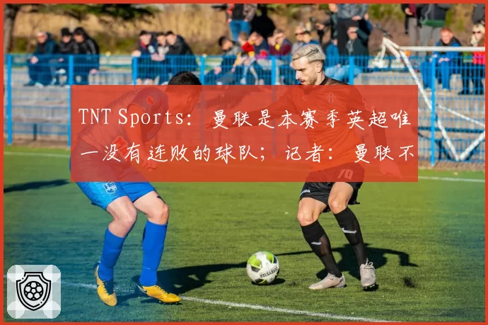 TNT Sports：曼联是本赛季英超唯一没有连败的球队；记者：曼联不太可能在本赛季结束前决定下一任主教练人选