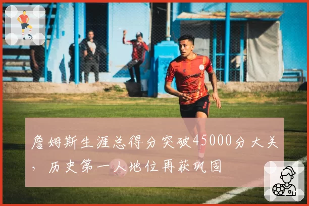 詹姆斯生涯总得分突破45000分大关，历史第一人地位再获巩固