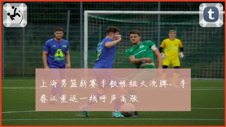 上海男篮新赛季教练组大洗牌，李春江重返一线呼声高涨