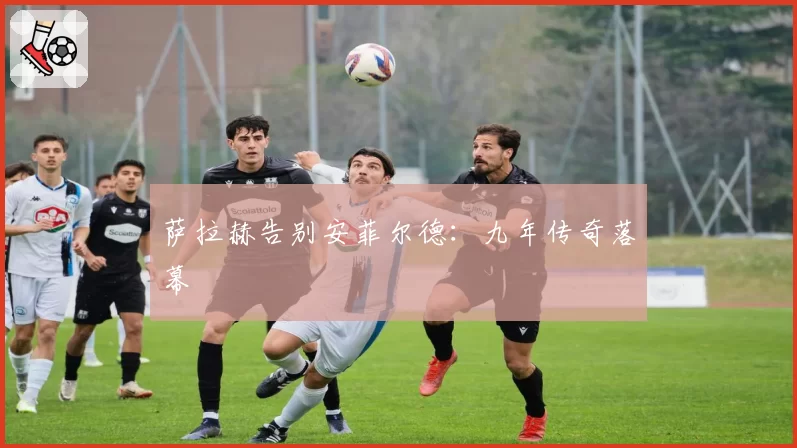 萨拉赫告别安菲尔德：九年传奇落幕