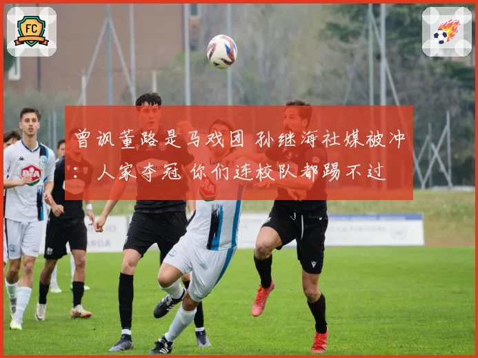 曾讽董路是马戏团 孙继海社媒被冲：人家夺冠 你们连校队都踢不过