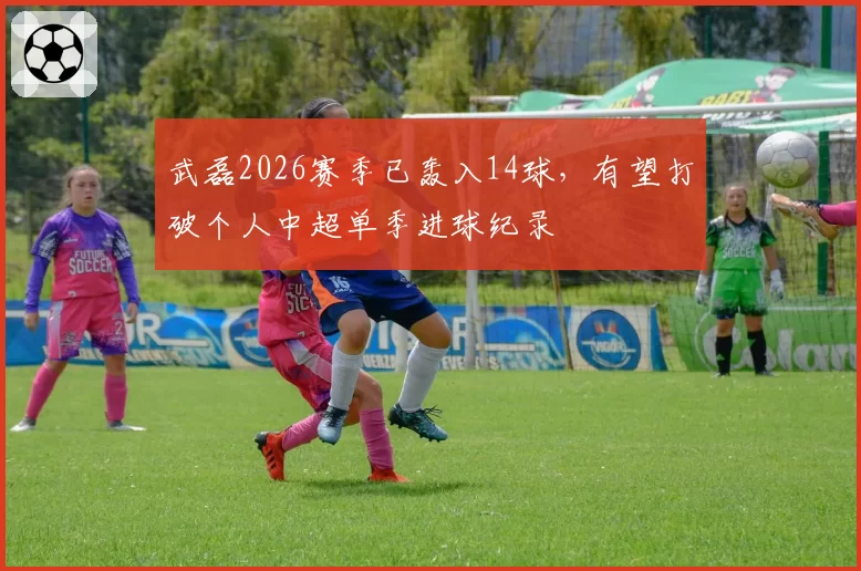 武磊2026赛季已轰入14球，有望打破个人中超单季进球纪录