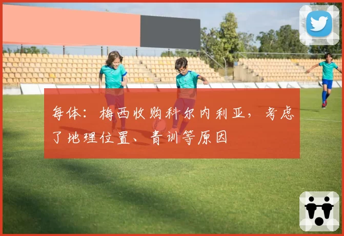 每体：梅西收购科尔内利亚，考虑了地理位置、青训等原因