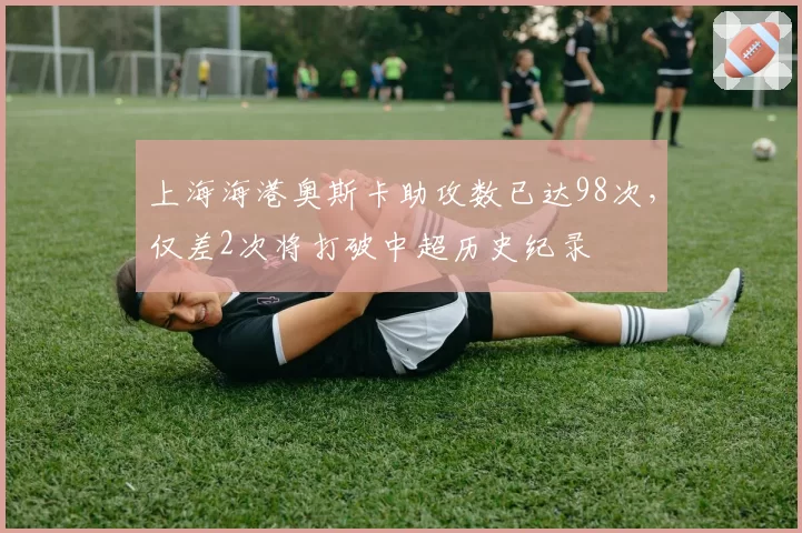 上海海港奥斯卡助攻数已达98次，仅差2次将打破中超历史纪录