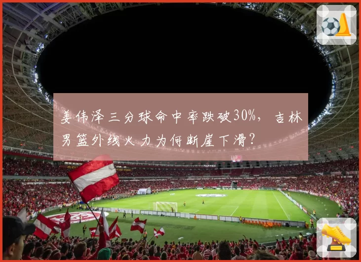 姜伟泽三分球命中率跌破30%，吉林男篮外线火力为何断崖下滑？