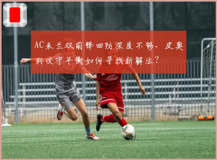 AC米兰双前锋回防深度不够，皮奥利攻守平衡如何寻找新解法？