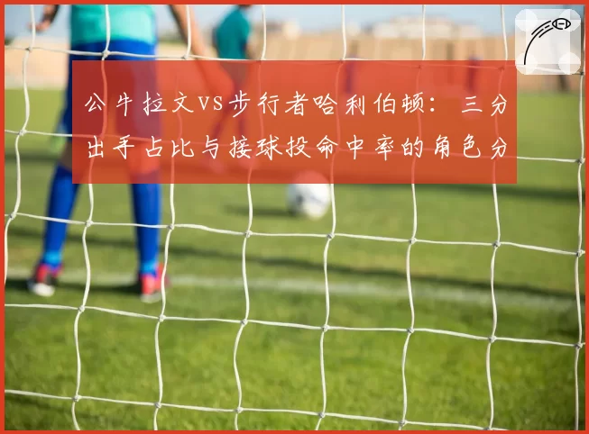 公牛拉文vs步行者哈利伯顿：三分出手占比与接球投命中率的角色分化