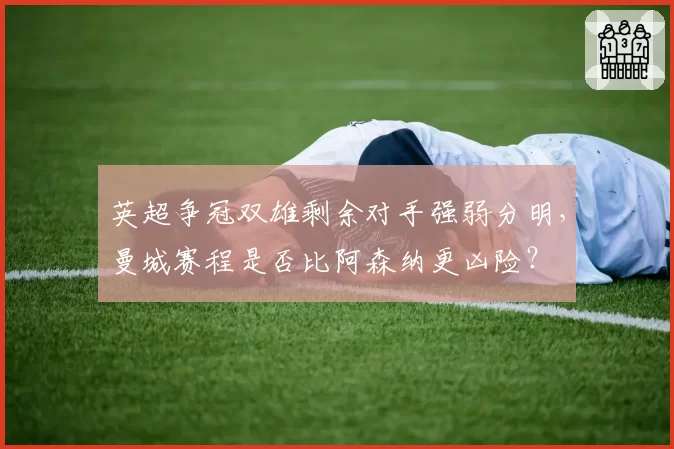 英超争冠双雄剩余对手强弱分明，曼城赛程是否比阿森纳更凶险？