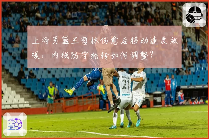 上海男篮王哲林伤愈后移动速度放缓，内线防守轮转如何调整？