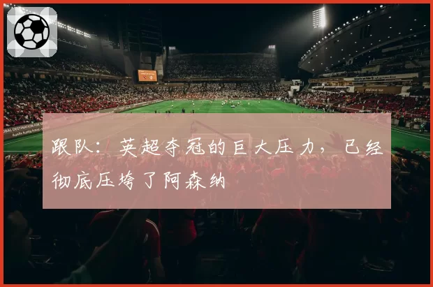 跟队：英超夺冠的巨大压力，已经彻底压垮了阿森纳