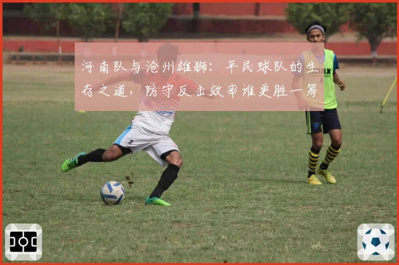 河南队与沧州雄狮：平民球队的生存之道，防守反击效率谁更胜一筹？