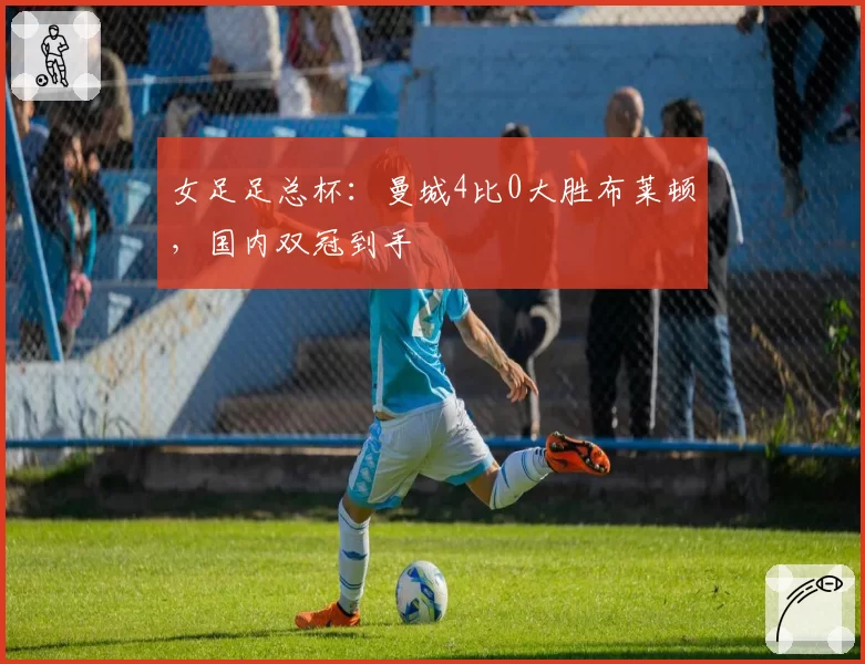女足足总杯：曼城4比0大胜布莱顿，国内双冠到手