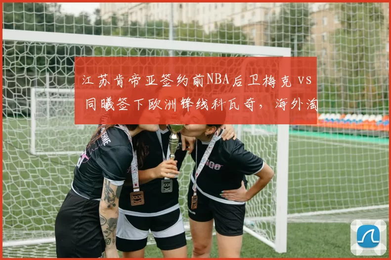 江苏肯帝亚签约前NBA后卫梅克 vs 同曦签下欧洲锋线科瓦奇，海外淘金眼光谁更准？